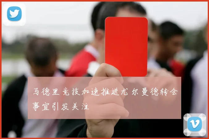 马德里竞技加速推进尤尔曼德转会事宜引发关注