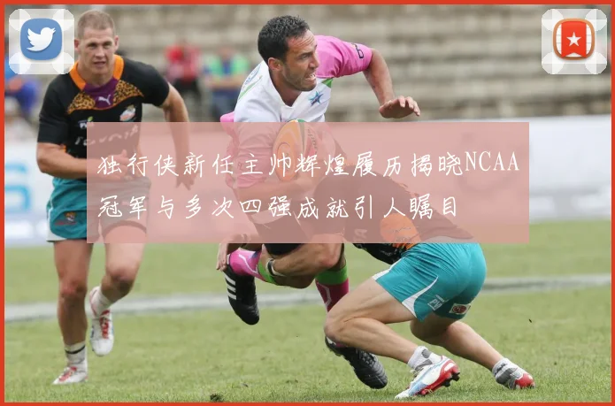 独行侠新任主帅辉煌履历揭晓NCAA冠军与多次四强成就引人瞩目