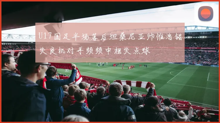U17国足半场落后坦桑尼亚帅惟浩错失良机对手频频中框失点球
