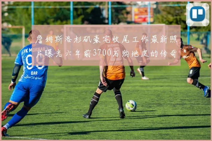 詹姆斯洛杉矶豪宅收尾工作最新照片曝光六年前3700万购地皮的传奇故事