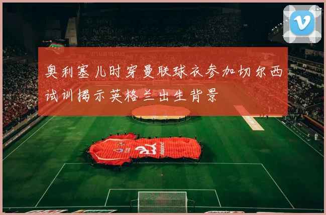 奥利塞儿时穿曼联球衣参加切尔西试训揭示英格兰出生背景