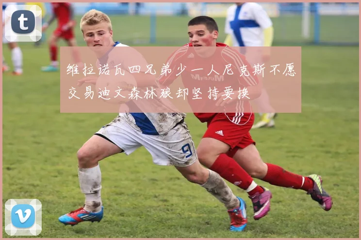 维拉诺瓦四兄弟少一人尼克斯不愿交易迪文森林狼却坚持要换