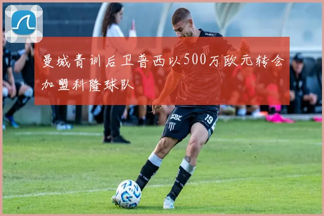 曼城青训后卫普西以500万欧元转会加盟科隆球队