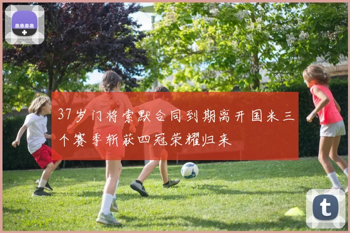 37岁门将索默合同到期离开国米三个赛季斩获四冠荣耀归来