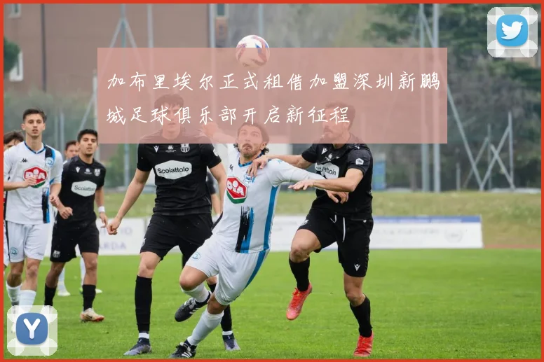 加布里埃尔正式租借加盟深圳新鹏城足球俱乐部开启新征程