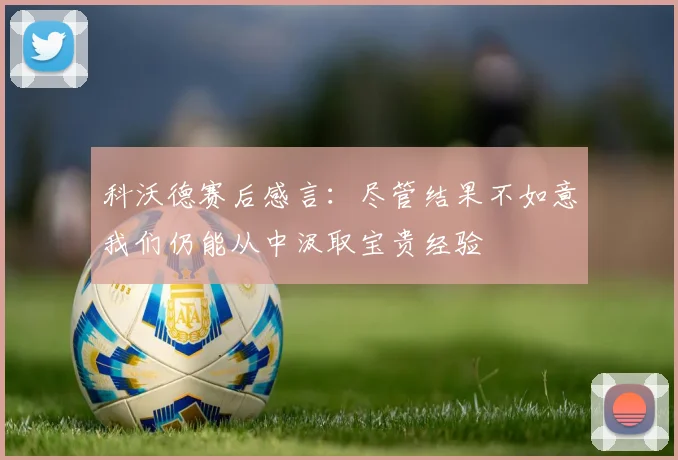科沃德赛后感言：尽管结果不如意我们仍能从中汲取宝贵经验