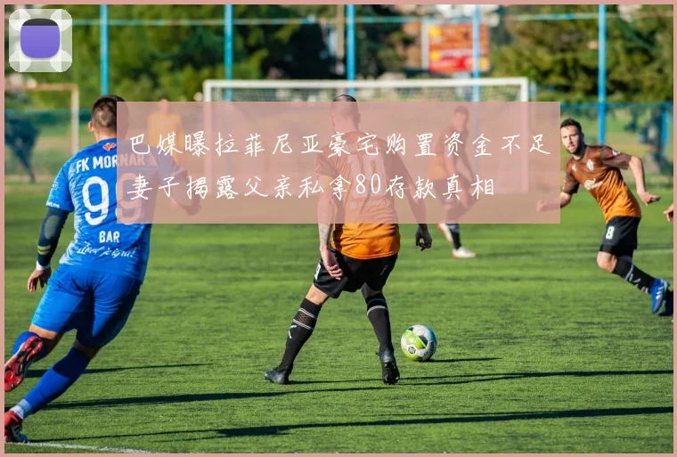 巴媒曝拉菲尼亚豪宅购置资金不足妻子揭露父亲私拿80存款真相