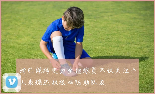 姆巴佩转变为全能球员不仅关注个人表现还积极回防助队友