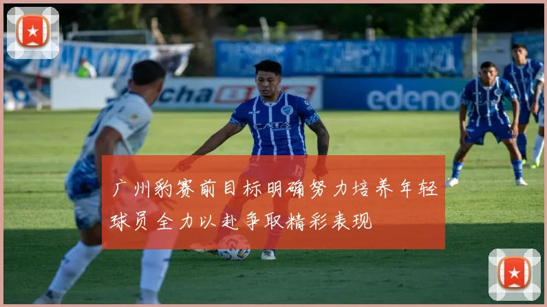 广州豹赛前目标明确努力培养年轻球员全力以赴争取精彩表现