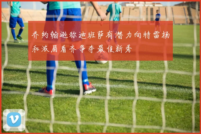 乔约翰逊称迪班萨有潜力向特雷杨和浓眉看齐争夺最佳新秀